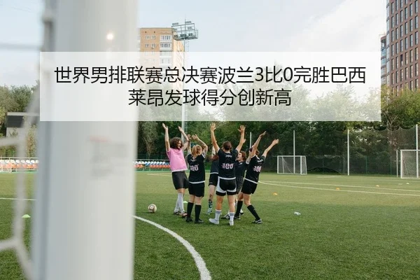 世界男排联赛总决赛波兰3比0完胜巴西 莱昂发球得分创新高